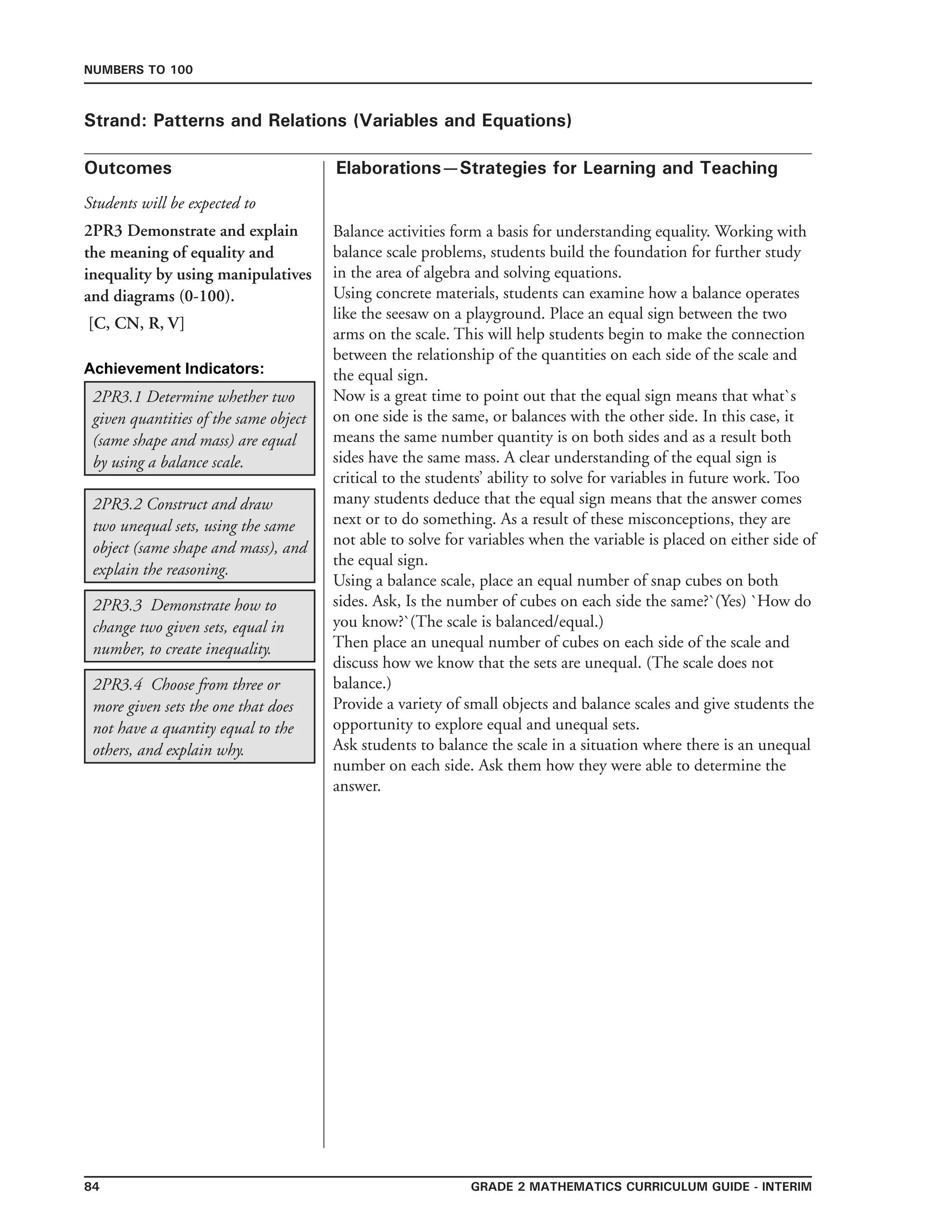 84 Grade 2 mathematics Curriculum Guide - INTERIM
Outcomes
Numbers to 100
Elaborations—Strategies for Learning and Teaching
Students will be expected to
Strand: Patterns and Relations (Variables and Equations)
2PR3 Demonstrate and explain
the meaning of equality and
inequality by using manipulatives
and diagrams (0-100).
[C, CN, R, V]
2PR3.4 Choose from three or
more given sets the one that does
not have a quantity equal to the
others, and explain why.
2PR3.3 Demonstrate how to
change two given sets, equal in
number, to create inequality.
2PR3.2 Construct and draw
two unequal sets, using the same
object (same shape and mass), and
explain the reasoning.
2PR3.1 Determine whether two
given quantities of the same object
(same shape and mass) are equal
by using a balance scale.
Balance activities form a basis for understanding equality. Working with
balance scale problems, students build the foundation for further study
in the area of algebra and solving equations.
Using concrete materials, students can examine how a balance operates
like the seesaw on a playground. Place an equal sign between the two
arms on the scale. This will help students begin to make the connection
between the relationship of the quantities on each side of the scale and
the equal sign.
Now is a great time to point out that the equal sign means that what`s
on one side is the same, or balances with the other side. In this case, it
means the same number quantity is on both sides and as a result both
sides have the same mass. A clear understanding of the equal sign is
critical to the students’ ability to solve for variables in future work. Too
many students deduce that the equal sign means that the answer comes
next or to do something. As a result of these misconceptions, they are
not able to solve for variables when the variable is placed on either side of
the equal sign.
Using a balance scale, place an equal number of snap cubes on both
sides. Ask, Is the number of cubes on each side the same?`(Yes) `How do
you know?`(The scale is balanced/equal.)
Then place an unequal number of cubes on each side of the scale and
discuss how we know that the sets are unequal. (The scale does not
balance.)
Provide a variety of small objects and balance scales and give students the
opportunity to explore equal and unequal sets.
Ask students to balance the scale in a situation where there is an unequal
number on each side. Ask them how they were able to determine the
answer.
Achievement Indicators:
 