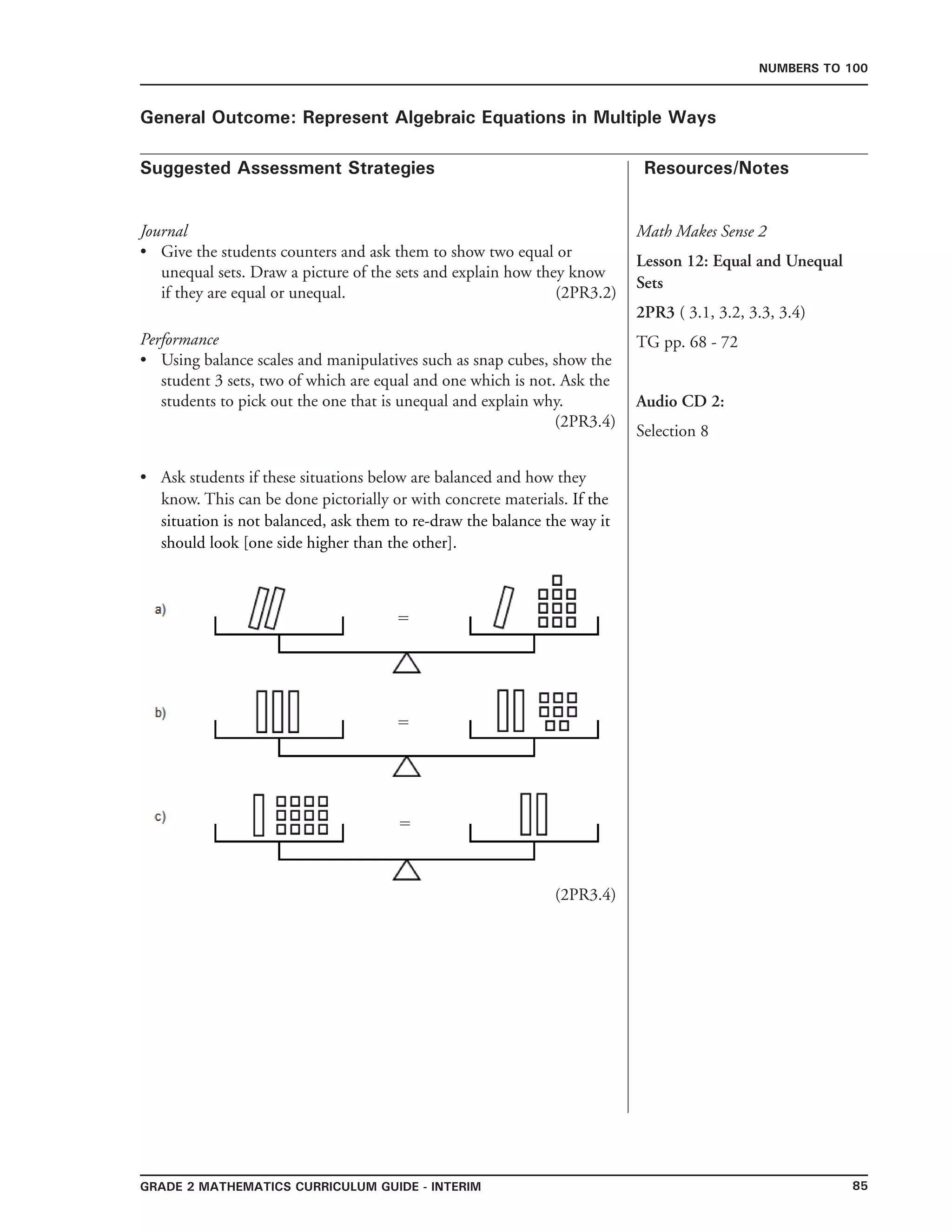 85Grade 2 mathematics Curriculum Guide - INTERIM
Suggested Assessment Strategies Resources/Notes
Numbers to 100
General Outcome: Represent Algebraic Equations in Multiple Ways
Math Makes Sense 2
Lesson 12: Equal and Unequal
Sets
2PR3 ( 3.1, 3.2, 3.3, 3.4)
TG pp. 68 - 72
Audio CD 2:
Selection 8
Journal
Give the students counters and ask them to show two equal or
unequal sets. Draw a picture of the sets and explain how they know
if they are equal or unequal. (2PR3.2)
Performance
Using balance scales and manipulatives such as snap cubes, show the
student 3 sets, two of which are equal and one which is not. Ask the
students to pick out the one that is unequal and explain why.
(2PR3.4)
Ask students if these situations below are balanced and how they
know. This can be done pictorially or with concrete materials. If the
situation is not balanced, ask them to re-draw the balance the way it
should look [one side higher than the other].
(2PR3.4)
•
•
•
=
=
=
 