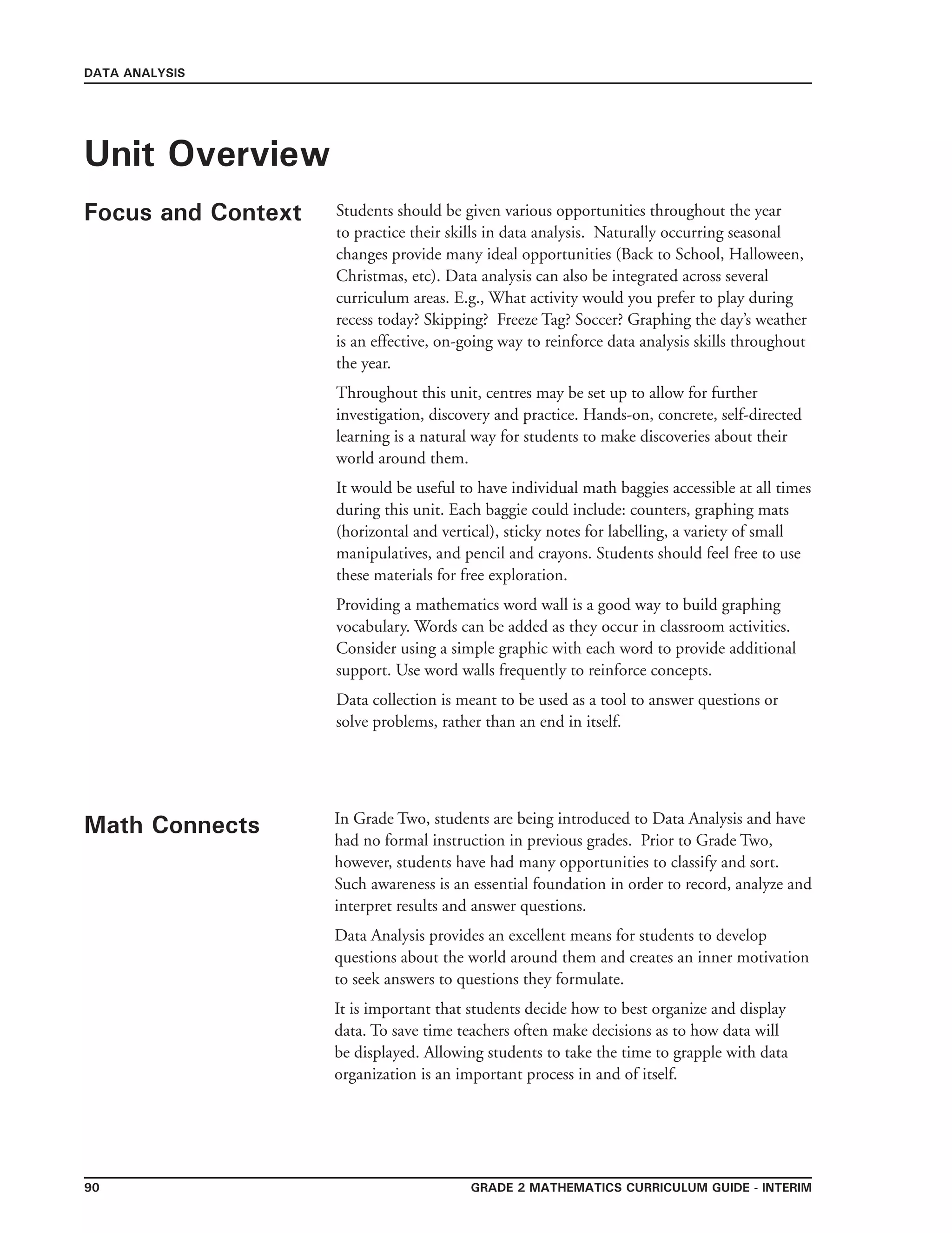Grade 2 mathematics Curriculum Guide - interim90
DATA ANALYSIS
Unit Overview
Focus and Context Students should be given various opportunities throughout the year
to practice their skills in data analysis. Naturally occurring seasonal
changes provide many ideal opportunities (Back to School, Halloween,
Christmas, etc). Data analysis can also be integrated across several
curriculum areas. E.g., What activity would you prefer to play during
recess today? Skipping? Freeze Tag? Soccer? Graphing the day’s weather
is an effective, on-going way to reinforce data analysis skills throughout
the year.
Throughout this unit, centres may be set up to allow for further
investigation, discovery and practice. Hands-on, concrete, self-directed
learning is a natural way for students to make discoveries about their
world around them.
It would be useful to have individual math baggies accessible at all times
during this unit. Each baggie could include: counters, graphing mats
(horizontal and vertical), sticky notes for labelling, a variety of small
manipulatives, and pencil and crayons. Students should feel free to use
these materials for free exploration.
Providing a mathematics word wall is a good way to build graphing
vocabulary. Words can be added as they occur in classroom activities.
Consider using a simple graphic with each word to provide additional
support. Use word walls frequently to reinforce concepts.
Data collection is meant to be used as a tool to answer questions or
solve problems, rather than an end in itself.
Math Connects In Grade Two, students are being introduced to Data Analysis and have
had no formal instruction in previous grades. Prior to Grade Two,
however, students have had many opportunities to classify and sort.
Such awareness is an essential foundation in order to record, analyze and
interpret results and answer questions.
Data Analysis provides an excellent means for students to develop
questions about the world around them and creates an inner motivation
to seek answers to questions they formulate.
It is important that students decide how to best organize and display
data. To save time teachers often make decisions as to how data will
be displayed. Allowing students to take the time to grapple with data
organization is an important process in and of itself.
 