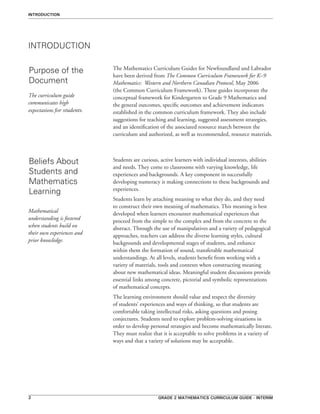Grade 2 mathematics curriculum guide - interim
INTRODUCTION
Purpose of the
Document
INTRODUCTION
The Mathematics Curriculum Guides for Newfoundland and Labrador
have been derived from The Common Curriculum Framework for K–9
Mathematics: Western and Northern Canadian Protocol, May 2006
(the Common Curriculum Framework). These guides incorporate the
conceptual framework for Kindergarten to Grade 9 Mathematics and
the general outcomes, specific outcomes and achievement indicators
established in the common curriculum framework. They also include
suggestions for teaching and learning, suggested assessment strategies,
and an identification of the associated resource match between the
curriculum and authorized, as well as recommended, resource materials.
The curriculum guide
communicates high
expectations for students.
Beliefs About
Students and
Mathematics
Learning
Students are curious, active learners with individual interests, abilities
and needs. They come to classrooms with varying knowledge, life
experiences and backgrounds. A key component in successfully
developing numeracy is making connections to these backgrounds and
experiences.
Students learn by attaching meaning to what they do, and they need
to construct their own meaning of mathematics. This meaning is best
developed when learners encounter mathematical experiences that
proceed from the simple to the complex and from the concrete to the
abstract. Through the use of manipulatives and a variety of pedagogical
approaches, teachers can address the diverse learning styles, cultural
backgrounds and developmental stages of students, and enhance
within them the formation of sound, transferable mathematical
understandings. At all levels, students benefit from working with a
variety of materials, tools and contexts when constructing meaning
about new mathematical ideas. Meaningful student discussions provide
essential links among concrete, pictorial and symbolic representations
of mathematical concepts.
The learning environment should value and respect the diversity
of students’ experiences and ways of thinking, so that students are
comfortable taking intellectual risks, asking questions and posing
conjectures. Students need to explore problem-solving situations in
order to develop personal strategies and become mathematically literate.
They must realize that it is acceptable to solve problems in a variety of
ways and that a variety of solutions may be acceptable.
Mathematical
understanding is fostered
when students build on
their own experiences and
prior knowledge.
 