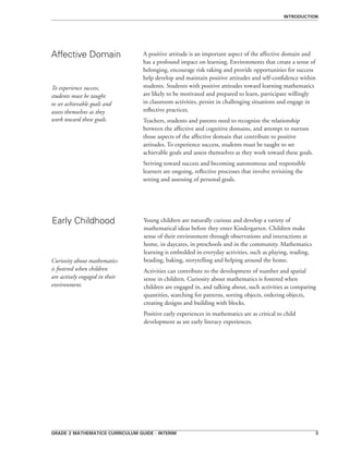 grade 2 mathematics curriculum guide - interim 
introduction
A positive attitude is an important aspect of the affective domain and
has a profound impact on learning. Environments that create a sense of
belonging, encourage risk taking and provide opportunities for success
help develop and maintain positive attitudes and self-confidence within
students. Students with positive attitudes toward learning mathematics
are likely to be motivated and prepared to learn, participate willingly
in classroom activities, persist in challenging situations and engage in
reflective practices.
Teachers, students and parents need to recognize the relationship
between the affective and cognitive domains, and attempt to nurture
those aspects of the affective domain that contribute to positive
attitudes. To experience success, students must be taught to set
achievable goals and assess themselves as they work toward these goals.
Striving toward success and becoming autonomous and responsible
learners are ongoing, reflective processes that involve revisiting the
setting and assessing of personal goals.
Affective Domain
Early Childhood Young children are naturally curious and develop a variety of
mathematical ideas before they enter Kindergarten. Children make
sense of their environment through observations and interactions at
home, in daycares, in preschools and in the community. Mathematics
learning is embedded in everyday activities, such as playing, reading,
beading, baking, storytelling and helping around the home.
Activities can contribute to the development of number and spatial
sense in children. Curiosity about mathematics is fostered when
children are engaged in, and talking about, such activities as comparing
quantities, searching for patterns, sorting objects, ordering objects,
creating designs and building with blocks.
Positive early experiences in mathematics are as critical to child
development as are early literacy experiences.
To experience success,
students must be taught
to set achievable goals and
assess themselves as they
work toward these goals.
Curiosity about mathematics
is fostered when children
are actively engaged in their
environment.
 