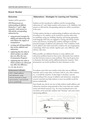 108 Grade 2 mathematics Curriculum Guide - interim
Outcomes
ADDITION AND SUBTRACTION TO 18
Elaborations—Strategies for Learning and Teaching
Students will be expected to
Strand: Number
2N9 Demonstrate an
understanding of addition
(limited to 1- and 2- digit
numerals ) with answers to
100 and the corresponding
subtraction by;
using personal strategies for
adding and subtracting with
and without the support of
manipulatives
creating and solving problems
that involve addition and
subtraction
explaining that the order in
which numbers are added
does not affect the sum
(Commutative Property)
explaining that the order in
which numbers are subtracted
may affect the difference.
[C, CN, ME, PS, R, V]
•
•
•
•
Students are first introduced to addition and the corresponding
subtraction of 1 and 2 digit numbers with answers to 18. (Addition with
answers to 100 and the corresponding subtraction will be covered later
in the year).
To help students develop an understanding of addition and subtraction
of numbers to 18, students can be involved in activities where they
are modeling, acting out, building, drawing, and hearing appropriate
math language while they are engaged in creating and solving number
stories and sentences. In doing this, students will begin to develop
personal strategies of addition and subtraction. New vocabulary words
can be added to the math word wall to reinforce the use of appropriate
terminology, which may include: together, part, sum, difference, add,
subtract, take away.
When possible, use children’s literature to create addition and
subtraction problems based on these stories. Alternately, have students
use their favourite stories to create problems. They may be given time
to dramatize the books and the addition/subtraction situation. Their
presentations can involve problems for their classmates to solve.
2N9.1 Model addition
and subtraction, using
concrete materials or visual
representations, and record the
process symbolically.
Achievement Indicator: As students create their own number stories they may use different
materials, such as snap cubes, ten frames, link-its, toys, other students,
etc., to model the situation. As they begin to develop a concrete
understanding of the concept of addition and subtraction, using these
concrete materials may help students to more successfully record the
process symbolically.
Story boards may also be one way to help students model addition and
subtraction situations using materials as they create their own number
stories and related sentences. E.g., An ocean storyboard such as the
one below can be used after students read “Swimmy” and create stories
representing addition.
 