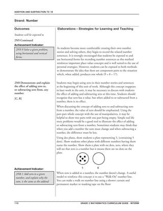 110 Grade 2 mathematics Curriculum Guide - interim
Outcomes
ADDITION AND SUBTRACTION TO 18
Elaborations—Strategies for Learning and Teaching
Students will be expected to
Strand: Number
2N9.9 Solve a given problem,
using horizontal and vertical
forms.
2N9 Continued
As students become more comfortable creating their own number
stories and solving others, they begin to record the related number
sentences. It is strongly encouraged that students be exposed to and
use horizontal forms for recording number sentences as this method
reinforces important place value concepts and is well suited to the use of
personal strategies. However, students can be exposed to both methods
to demonstrate the idea that there are component parts to the situation
which, when added, produces one whole (9 + 8 = 17).
Achievement Indicator:
2N8 Demonstrate and explain
the effect of adding zero to,
or subtracting zero from, any
number.
[C, R]
Students may begin using zero in their number stories and sentences
at the beginning of this unit of work. Although this concept reappears
in later work in the unit, it may be necessary to discuss with students
the effect of adding and subtracting zero at this time. Students should
recognize that zero has a value, but when added to or subtracted from a
number, there is no effect.
When discussing the concept of adding zero to and subtracting zero
from a number, the value of zero should be emphasized. Using the
part-part whole concept with the use of manipulatives, it may be
helpful to show two parts with one part being empty. Simple real life
story problems would be a good tool to illustrate the effect of adding
or subtracting zero from a number. Sometimes students may think that
when you add a number the sum must change and when subtracting a
number, the difference must be less.
Using dot plates, show students a plate representing 5, (containing 5
dots). Show students other plates with different numbers having them
name the number. Show them a plate with no dots, zero, where they
will see that zero is a number but it means there are no dots on the
plate.
		 5 0
When zero is added to a number, the number doesn’t change. A useful
model to reinforce this concept is to use a “Walk On” number line.
You can make a walk on number line using a shower curtain and
permanent marker or masking tape on the floor:
2N8.1 Add zero to a given
number, and explain why the
sum, is the same as the addend
Achievement Indicator:
 