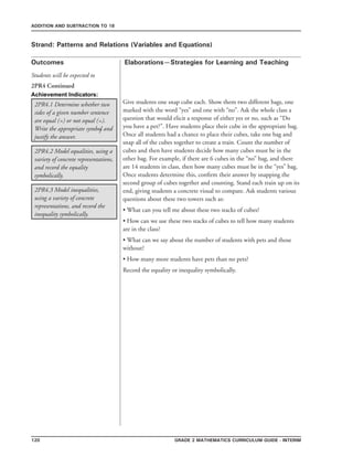 120 Grade 2 mathematics Curriculum Guide - interim
Outcomes
ADDITION AND SUBTRACTION TO 18
Elaborations—Strategies for Learning and Teaching
Students will be expected to
Strand: Patterns and Relations (Variables and Equations)
2PR4.1 Determine whether two
sides of a given number sentence
are equal (=) or not equal (=).
Write the appropriate symbol and
justify the answer.
Give students one snap cube each. Show them two different bags, one
marked with the word “yes” and one with “no”. Ask the whole class a
question that would elicit a response of either yes or no, such as “Do
you have a pet?”. Have students place their cube in the appropriate bag.
Once all students had a chance to place their cubes, take one bag and
snap all of the cubes together to create a train. Count the number of
cubes and then have students decide how many cubes must be in the
other bag. For example, if there are 6 cubes in the “no” bag, and there
are 14 students in class, then how many cubes must be in the “yes” bag.
Once students determine this, confirm their answer by snapping the
second group of cubes together and counting. Stand each train up on its
end, giving students a concrete visual to compare. Ask students various
questions about these two towers such as:
• What can you tell me about these two stacks of cubes?
• How can we use these two stacks of cubes to tell how many students
are in the class?
• What can we say about the number of students with pets and those
without?
• How many more students have pets than no pets?
Record the equality or inequality symbolically.
2PR4.2 Model equalities, using a
variety of concrete representations,
and record the equality
symbolically.
2PR4.3 Model inequalities,
using a variety of concrete
representations, and record the
inequality symbolically.
2PR4 Continued
Achievement Indicators:
/
 