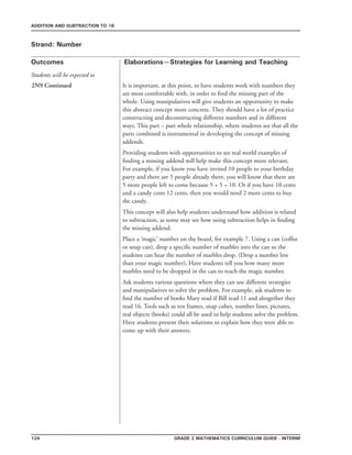 124 Grade 2 mathematics Curriculum Guide - interim
Outcomes
ADDITION AND SUBTRACTION TO 18
Elaborations—Strategies for Learning and Teaching
Students will be expected to
Strand: Number
2N9 Continued It is important, at this point, to have students work with numbers they
are most comfortable with, in order to find the missing part of the
whole. Using manipulatives will give students an opportunity to make
this abstract concept more concrete. They should have a lot of practice
constructing and deconstructing different numbers and in different
ways. This part – part whole relationship, where students see that all the
parts combined is instrumental in developing the concept of missing
addends.
Providing students with opportunities to see real world examples of
finding a missing addend will help make this concept more relevant.
For example, if you know you have invited 10 people to your birthday
party and there are 5 people already there, you will know that there are
5 more people left to come because 5 + 5 = 10. Or if you have 10 cents
and a candy costs 12 cents, then you would need 2 more cents to buy
the candy.
This concept will also help students understand how addition is related
to subtraction, as some may see how using subtraction helps in finding
the missing addend.
Place a ‘magic’ number on the board, for example 7. Using a can (coffee
or soup can), drop a specific number of marbles into the can so the
students can hear the number of marbles drop. (Drop a number less
than your magic number), Have students tell you how many more
marbles need to be dropped in the can to reach the magic number.
Ask students various questions where they can use different strategies
and manipulatives to solve the problem. For example, ask students to
find the number of books Mary read if Bill read 11 and altogether they
read 16. Tools such as ten frames, snap cubes, number lines, pictures,
real objects (books) could all be used to help students solve the problem.
Have students present their solutions to explain how they were able to
come up with their answers.
 