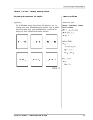 127Grade 2 mathematics Curriculum Guide - interim
Suggested Assessment Strategies Resources/Notes
ADDITION AND SUBTRACTION TO 18
General Outcome: Develop Number Sense
Performance
Tell the following story to the students: Billy wanted to play his
favourite math game. When he set up the addition game he quickly
realized that some of his game cards had gotten wet and the ink
disappeared. Help Billy fill in the missing numbers.
•
Math Makes Sense 2
Lesson 5 (Continued): Missing
Parts – Addition
2N9 (9.1, 9.2, 9.3, 9.6)
2N10 (10.2,10.3)
TG pp. 39 - 41
Activity Bank:
TG p. 46
The Missing Piece
Quick Glance
Hoop to Hoop
Unit Centres:
TG p. 17
Cover Up!
(2N9.2, 9.3)
 