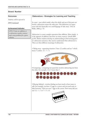 128 Grade 2 mathematics Curriculum Guide - interim
Outcomes
ADDITION AND SUBTRACTION TO 18
Elaborations—Strategies for Learning and Teaching
Students will be expected to
Strand: Number
2N9 Continued
2N9.2 Create an addition or
a subtraction number sentence
and a story problem for a given
solution.
In a part – part whole model, when the whole and one of the parts are
known, subtraction names the other part. This definition is in agree-
ment with the drastically over used language of ‘take away’. (Van de
Walle, 2006, p. 73)
Subtraction is a more complex operation than addition. Most simply, it
is the opposite of addition, but there are many nuances. (Small 2009,
p.105). Before students develop an understanding to find missing parts
of subtraction sentences, they need to understand what subtraction is.
There are three different meanings of subtraction.
• Taking away - separating situation. I have 12 cookies and eat 7 which
leaves 5 cookies. 12 – 7 = 5.
• Comparing – comparing two quantities involves subtracting one from
the other. For example, 12 is 5 more than 7.
• Missing Addend – involves finding out how much or how many to
add. For example, you have 12 eggs in a carton and you used some to
bake brownies. There are now 7 eggs in the carton. How many did you
use? 12 - ? = 7 or 7 + 5 = 12
Achievement Indicator:
 