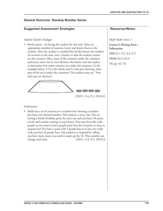 129Grade 2 mathematics Curriculum Guide - interim
Suggested Assessment Strategies Resources/Notes
ADDITION AND SUBTRACTION TO 18
General Outcome: Develop Number Sense
Student-Teacher Dialogue
Barrier game - Sit facing the student for this task. Select an
appropriate number of counters (sum) and shows them to the
student. After the student is satisfied that he/she knows the number
of counters in the sum, erect a barrier so that the student cannot
see the counters. Place some of the counters under the container
and leaves some out in view. Remove the barrier and ask student
to determine how many counters are under the container. In the
example below, if 13 is the whole and 4 is the part showing, what
part of the set is under the container? The student may say “four
and nine are thirteen”.
(2N9.1, 9.4, 9.5, 2N10.2)
Performance
Hold out a set of counters or a number line showing a number
less than your desired number. Tell students a story. Say: You are
having a family birthday party for your nan and you have 18 aunts,
uncles and cousins coming to your house. Your nan loves the color
purple so you want to have purple party hats for everyone to wear to
surprise her! You have a pack with 5 purple hats in it but you really
wish you had 18 purple hats. Ask students to respond by telling
you how many more you need to make up the 18. This number can
change each time. (2N9.1, 9.4, 9.5, 2N10.2)
•
•
Math Makes Sense 2
Lesson 6: Missing Parts –
Subtraction
2N9 (9.1, 9.2, 9.4, 9.7)
2N10 (10.2,10.3)
TG pp. 42 -45
 