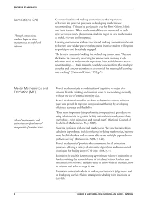 Grade 2 mathematics curriculum guide - interim
Contextualization and making connections to the experiences
of learners are powerful processes in developing mathematical
understanding. This can be particularly true for First Nations, Métis
and Inuit learners. When mathematical ideas are connected to each
other or to real-world phenomena, students begin to view mathematics
as useful, relevant and integrated.
Learning mathematics within contexts and making connections relevant
to learners can validate past experiences and increase student willingness
to participate and be actively engaged.
The brain is constantly looking for and making connections. “Because
the learner is constantly searching for connections on many levels,
educators need to orchestrate the experiences from which learners extract
understanding.… Brain research establishes and confirms that multiple
complex and concrete experiences are essential for meaningful learning
and teaching” (Caine and Caine, 1991, p.5).
Connections [CN]
process standards
Through connections,
students begin to view
mathematics as useful and
relevant.
Mental Mathematics and
Estimation [ME]
Mental mathematics is a combination of cognitive strategies that
enhance flexible thinking and number sense. It is calculating mentally
without the use of external memory aids.
Mental mathematics enables students to determine answers without
paper and pencil. It improves computational fluency by developing
efficiency, accuracy and flexibility.
“Even more important than performing computational procedures or
using calculators is the greater facility that students need—more than
ever before—with estimation and mental math” (National Council of
Teachers of Mathematics, May 2005).
Students proficient with mental mathematics “become liberated from
calculator dependence, build confidence in doing mathematics, become
more flexible thinkers and are more able to use multiple approaches to
problem solving” (Rubenstein, 2001, p. 442).
Mental mathematics “provides the cornerstone for all estimation
processes, offering a variety of alternative algorithms and nonstandard
techniques for finding answers” (Hope, 1988, p. v).
Estimation is used for determining approximate values or quantities or
for determining the reasonableness of calculated values. It often uses
benchmarks or referents. Students need to know when to estimate, how
to estimate and what strategy to use.
Estimation assists individuals in making mathematical judgements and
in developing useful, efficient strategies for dealing with situations in
daily life.
Mental mathematics and
estimation are fundamental
components of number sense.
 