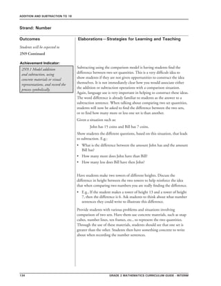 134 Grade 2 mathematics Curriculum Guide - interim
Outcomes
ADDITION AND SUBTRACTION TO 18
Elaborations—Strategies for Learning and Teaching
Students will be expected to
Strand: Number
2N9.1 Model addition
and subtraction, using
concrete materials or visual
representations, and record the
process symbolically.
Subtracting using the comparison model is having students find the
difference between two set quantities. This is a very difficult idea to
show students if they are not given opportunities to construct the idea
themselves. It is not immediately clear how you would associate either
the addition or subtraction operations with a comparison situation.
Again, language use is very important in helping to construct these ideas.
The word difference is already familiar to students as the answer to a
subtraction sentence. When talking about comparing two set quantities,
students will now be asked to find the difference between the two sets,
or to find how many more or less one set is than another.
Given a situation such as:
	 John has 15 coins and Bill has 7 coins.
Show students the different questions, based on this situation, that leads
to subtraction. E.g.:
What is the difference between the amount John has and the amount
Bill has?
How many more does John have than Bill?
How many less does Bill have then John?
Have students make two towers of different heights. Discuss the
difference in height between the two towers to help reinforce the idea
that when comparing two numbers you are really finding the difference.
E.g., If the student makes a tower of height 13 and a tower of height
7, then the difference is 6. Ask students to think about what number
sentences they could write to illustrate this difference.
•
•
•
•
Provide students with various problems and situations involving
comparison of two sets. Have them use concrete materials, such as snap
cubes, number lines, ten frames, etc., to represent the two quantities.
Through the use of these materials, students should see that one set is
greater than the other. Students then have something concrete to write
about when recording the number sentences.
2N9 Continued
Achievement Indicator:
 