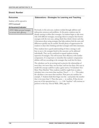 136 Grade 2 mathematics Curriculum Guide - interim
Outcomes
ADDITION AND SUBTRACTION TO 18
Elaborations—Strategies for Learning and Teaching
Students will be expected to
Strand: Number
Previously, in this unit seen, students worked through addition and
subtraction sentences and problems. At this point, students may be
already starting to refine their strategies. As students begin to take more
risks with different strategies, encourage them to compare their known
strategies with the new ones, asking which they think is better and why.
A discussion about using strategies that help students find the sums and
differences quickly may be needed. Provide plenty of opportunities for
students to share their thinking and their strategies with their classmates.
Once students have a good understanding of what a strategy is and
how to use it, the strategies listed in this outcome can be addressed
individually. They can be combined to expand students existing
repertoire of strategies. This will increase their efficiency with number
computation. It is important to remember that students’ computation
abilities will vary according to the strategies that work best for them.
The calculator can be an exciting tool to practice the relationships of
more than, two more than, one less than, and two less than. One way to
model this concept could be to play a game such as “A Calculator Two-
More-Than Machine” Here students could be taught how to make a
calculator into a two-more-than machine. Press 0 + 2 = . This makes
the calculator a two-more-than machine. Now press any number, for
example, 5. Students hold their finger over the = and predict the number
that is two more than 5. Then they press = to confirm. If they do not
press any of the operation keys (+, -, x, ÷) the “machine” will continue to
perform in this way. (Van de Walle, 2006, page 41)
2N9.5 Refine personal strategies
to increase their efficiency
Achievement Indicator:
2N9 Continued
 