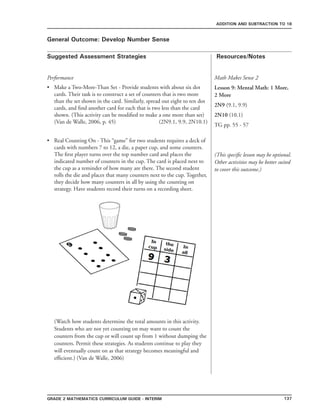 137Grade 2 mathematics Curriculum Guide - interim
Suggested Assessment Strategies Resources/Notes
ADDITION AND SUBTRACTION TO 18
General Outcome: Develop Number Sense
Performance
Make a Two-More-Than Set - Provide students with about six dot
cards. Their task is to construct a set of counters that is two more
than the set shown in the card. Similarly, spread out eight to ten dot
cards, and find another card for each that is two less than the card
shown. (This activity can be modified to make a one more than set)
(Van de Walle, 2006, p. 45) (2N9.1, 9.9, 2N10.1)
Real Counting On - This “game” for two students requires a deck of
cards with numbers 7 to 12, a die, a paper cup, and some counters.
The first player turns over the top number card and places the
indicated number of counters in the cup. The card is placed next to
the cup as a reminder of how many are there. The second student
rolls the die and places that many counters next to the cup. Together,
they decide how many counters in all by using the counting on
strategy. Have students record their turns on a recording sheet.
(Watch how students determine the total amounts in this activity.
Students who are not yet counting on may want to count the
counters from the cup or will count up from 1 without dumping the
counters. Permit these strategies. As students continue to play they
will eventually count on as that strategy becomes meaningful and
efficient.) (Van de Walle, 2006)
•
•
Math Makes Sense 2
Lesson 9: Mental Math: 1 More,
2 More
2N9 (9.1, 9.9)
2N10 (10.1)
TG pp. 55 - 57
(This specific lesson may be optional.
Other activities may be better suited
to cover this outcome.)
 