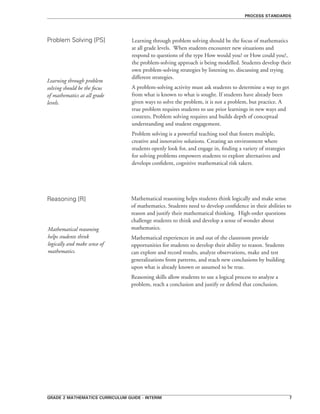 grade 2 mathematics curriculum guide - interim 
Learning through problem solving should be the focus of mathematics
at all grade levels. When students encounter new situations and
respond to questions of the type How would you? or How could you?,
the problem-solving approach is being modelled. Students develop their
own problem-solving strategies by listening to, discussing and trying
different strategies.
A problem-solving activity must ask students to determine a way to get
from what is known to what is sought. If students have already been
given ways to solve the problem, it is not a problem, but practice. A
true problem requires students to use prior learnings in new ways and
contexts. Problem solving requires and builds depth of conceptual
understanding and student engagement.
Problem solving is a powerful teaching tool that fosters multiple,
creative and innovative solutions. Creating an environment where
students openly look for, and engage in, finding a variety of strategies
for solving problems empowers students to explore alternatives and
develops confident, cognitive mathematical risk takers.
Problem Solving [PS]
Reasoning [R]
process standards
Learning through problem
solving should be the focus
of mathematics at all grade
levels.
Mathematical reasoning helps students think logically and make sense
of mathematics. Students need to develop confidence in their abilities to
reason and justify their mathematical thinking. High-order questions
challenge students to think and develop a sense of wonder about
mathematics.
Mathematical experiences in and out of the classroom provide
opportunities for students to develop their ability to reason. Students
can explore and record results, analyze observations, make and test
generalizations from patterns, and reach new conclusions by building
upon what is already known or assumed to be true.
Reasoning skills allow students to use a logical process to analyze a
problem, reach a conclusion and justify or defend that conclusion.
Mathematical reasoning
helps students think
logically and make sense of
mathematics.
 
