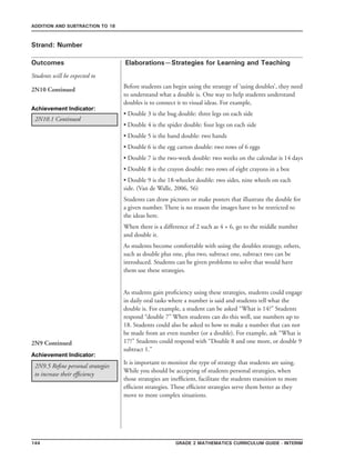 144 Grade 2 mathematics Curriculum Guide - interim
Outcomes
ADDITION AND SUBTRACTION TO 18
Elaborations—Strategies for Learning and Teaching
Students will be expected to
Strand: Number
2N10 Continued
Before students can begin using the strategy of ‘using doubles’, they need
to understand what a double is. One way to help students understand
doubles is to connect it to visual ideas. For example,
• Double 3 is the bug double: three legs on each side
• Double 4 is the spider double: four legs on each side
• Double 5 is the hand double: two hands
• Double 6 is the egg carton double: two rows of 6 eggs
• Double 7 is the two-week double: two weeks on the calendar is 14 days
• Double 8 is the crayon double: two rows of eight crayons in a box
• Double 9 is the 18-wheeler double: two sides, nine wheels on each
side. (Van de Walle, 2006, 56)
Students can draw pictures or make posters that illustrate the double for
a given number. There is no reason the images have to be restricted to
the ideas here.
When there is a difference of 2 such as 4 + 6, go to the middle number
and double it.
As students become comfortable with using the doubles strategy, others,
such as double plus one, plus two, subtract one, subtract two can be
introduced. Students can be given problems to solve that would have
them use these strategies.
As students gain proficiency using these strategies, students could engage
in daily oral tasks where a number is said and students tell what the
double is. For example, a student can be asked “What is 14?” Students
respond “double 7” When students can do this well, use numbers up to
18. Students could also be asked to how to make a number that can not
be made from an even number (or a double). For example, ask “What is
17?” Students could respond with “Double 8 and one more, or double 9
subtract 1.”
2N10.1 Continued
Achievement Indicator:
2N9.5 Refine personal strategies
to increase their efficiency
It is important to monitor the type of strategy that students are using.
While you should be accepting of students personal strategies, when
those strategies are inefficient, facilitate the students transition to more
efficient strategies. These efficient strategies serve them better as they
move to more complex situations.
2N9 Continued
Achievement Indicator:
 
