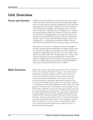 Grade 2 mathematics Curriculum Guide - INTERIM150
MEASUREMENT
Unit Overview
Focus and Context Students are given the opportunity to work with units of time, (days,
weeks and months). They also learn about measuring length, height,
distance around and mass using non-standard units such as snap cubes,
paper clips, parts of the body, etc. Students will move from previous
work where they have engaged in identifying days of the week and
seasons of the year as repeating events, to reading dates on a calendar
and solving problems related to the calendar. In Grade One, students
were involved in comparing lengths, areas, capacities and masses by
matching, covering and filling; however, in Grade Two students will
estimate, measure, compare and order objects using a variety of non
standard units. It is important that students be familiar with and
understand the actual attribute they are using to compare and measure.
Estimation in measurement is a skill that is worked on throughout
this unit. Estimation activities should focus on helping students come
to a realization that different non-standard units will have different
measurements depending on the size of the unit. For example, a desk
could be two math books wide or 50 paper clips wide. Students need
to have a lot of practice using non-standard units to come to this
realization. Engage students in careful observation and comparison of
objects, and develop appropriate questioning and predicting skills as
they estimate how big, how tall, how heavy an object is.
Math Connects Students are naturally curious about measurement. They are interested
in how tall, how big, and how heavy things are. They accept answers
that describe comparisons. Students are able to make connections
to their own experiences and their environment by using concrete
materials to solve real world problems. The activities in this unit
also involve students in using other mathematical concepts such as
comparing and ordering numbers, addition and subtraction, graphing,
etc. Measurement can be easily integrated into other subject areas in the
grade two curriculum, such as social studies, science, language arts and
health. Many worthwhile activities that will engage student interest can
be created through the use of measurement. The study of measurement
also offers opportunities for learning and applying other mathematics,
including number operations, geometric ideas and statistical concepts.
Over time, students see that measurement is a tool that can help answer
questions more precisely. Measurement is about assigning a numerical
value to an attribute of an object, relative to another object, called a
unit. A greater measurement implies that one object has more of a
particular attribute than another.
 