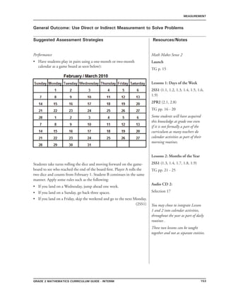 153Grade 2 mathematics Curriculum Guide - INTERIM
Suggested Assessment Strategies Resources/Notes
MEASUREMENT
General Outcome: Use Direct or Indirect Measurement to Solve Problems
Math Makes Sense 2
Launch
TG p. 15
Lessons 1: Days of the Week
2SS1 (1.1, 1.2, 1.3, 1.4, 1.5, 1.6,
1.9)
2PR2 (2.1, 2.8)
TG pp. 16 - 20
Some students will have acquired
this knowledge at grade one even
if it is not formally a part of the
curriculum as many teachers do
calendar activities as part of their
morning routines.
Lessons 2: Months of the Year
2SS1 (1.3, 1.4, 1.7, 1.8, 1.9)
TG pp. 21 - 25
Audio CD 2:
Selection 17
You may chose to integrate Lesson
1 and 2 into calendar activities,
throughout the year as part of daily
routines .
These two lessons can be taught
together and not as separate entities.
Performance
Have students play in pairs using a one-month or two-month
calendar as a game board as seen below):
Students take turns rolling the dice and moving forward on the game-
board to see who reached the end of the board first. Player A rolls the
two dice and counts from February 1. Student B continues in the same
manner. Apply some rules such as the following:
If you land on a Wednesday, jump ahead one week.
If you land on a Sunday, go back three spaces.
If you land on a Friday, skip the weekend and go to the next Monday.
(2SS1)
•
•
•
•
 
