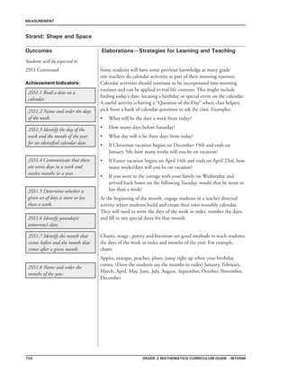 154 Grade 2 mathematics Curriculum Guide - INTERIM
Outcomes
MEASUREMENT
Elaborations—Strategies for Learning and Teaching
Students will be expected to
Strand: Shape and Space
2SS1 Continued Some students will have some previous knowledge as many grade
one teachers do calendar activities as part of their morning routines.
Calendar activities should continue to be incorporated into morning
routines and can be applied to real life contexts. This might include
finding today’s date, locating a birthday or special event on the calendar.
A useful activity is having a “Question of the Day” where class helpers
pick from a bank of calendar questions to ask the class. Examples:
What will be the date a week from today?
How many days before Saturday?
What day will it be three days from today?
If Christmas vacation begins on December 19th and ends on
January 5th, how many weeks will you be on vacation?
If Easter vacation begins on April 14th and ends on April 23rd, how
many weeks/days will you be on vacation?
If you went to the cottage with your family on Wednesday and
arrived back home on the following Tuesday, would that be more or
less than a week?
At the beginning of the month, engage students in a teacher directed
activity where students build and create their own monthly calendar.
They will need to write the days of the week in order, number the days,
and fill in any special dates for that month.
Chants, songs , poetry and literature are good methods to teach students
the days of the week in order and months of the year. For example,
chant:
Apples, oranges, peaches, plum, jump right up when your birthday
comes. (Have the students say the months in order) January, February,
March, April, May, June, July, August, September, October, November,
December.
•
•
•
•
•
•
2SS1.1 Read a date on a
calendar.
2SS1.2 Name and order the days
of the week.
2SS1.8 Name and order the
months of the year.
2SS1.3 Identify the day of the
week and the month of the year
for an identified calendar date.
2SS1.4 Communicate that there
are seven days in a week and
twelve months in a year.
2SS1.5 Determine whether a
given set of days is more or less
than a week.
2SS1.6 Identify yesterday’s/
tomorrow’s date.
2SS1.7 Identify the month that
comes before and the month that
comes after a given month.
Achievement Indicators:
 