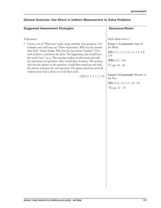 157Grade 2 mathematics Curriculum Guide - INTERIM
Suggested Assessment Strategies Resources/Notes
MEASUREMENT
General Outcome: Use Direct or Indirect Measurement to Solve Problems
Performance
Create a set of “Who has?”cards, using calendar type questions. For
example, one card may say “I have September, Who has the month
after July?” I have Friday, Who has the day before Tuesday?” Give
each student a card from the deck. The beginning card would have
the word “start” on it. The starting student would stand and read
his statement and question, s(he) would then sit down. The student
who has the answer to the question, would then stand up and read
the answer and pose the new question. The game continues until all
students have had a chance to read their cards.
(2SS1.2, 1.3, 1.7, 1.8)
•
Math Makes Sense 2
Lesson 1 (Continued): Days of
the Week
2SS1 (1.1, 1.2, 1.3, 1.4, 1.5, 1.6,
1.9)
2PR2 (2.1, 2.8)
TG pp. 16 - 20
Lesson 2 (Continued): Months of
the Year
2SS1 (1.3, 1.4, 1.7, 1.8, 1.9)
TG pp. 21 - 25
 