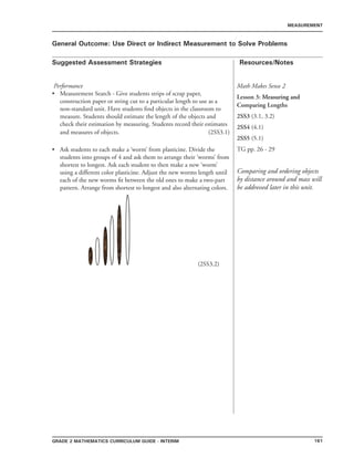 161Grade 2 mathematics Curriculum Guide - INTERIM
Suggested Assessment Strategies Resources/Notes
MEASUREMENT
General Outcome: Use Direct or Indirect Measurement to Solve Problems
Math Makes Sense 2
Lesson 3: ��������������Measuring and
Comparing Lengths
2SS3 (3.1, 3.2)
2SS4 (4.1)
2SS5 (5.1)
TG pp. 26 - 29
Comparing and ordering objects
by distance around and mass will
be addressed later in this unit.
Performance
Measurement Search - Give students strips of scrap paper,
construction paper or string cut to a particular length to use as a
non-standard unit. Have students find objects in the classroom to
measure. Students should estimate the length of the objects and
check their estimation by measuring. Students record their estimates
and measures of objects. (2SS3.1)
Ask students to each make a ‘worm’ from plasticine. Divide the
students into groups of 4 and ask them to arrange their ‘worms’ from
shortest to longest. Ask each student to then make a new ‘worm’
using a different color plasticine. Adjust the new worms length until
each of the new worms fit between the old ones to make a two-part
pattern. Arrange from shortest to longest and also alternating colors.
						 	(2SS3.2)
•
•
 