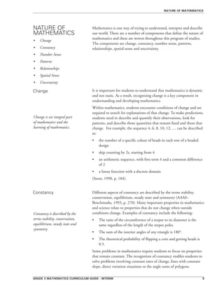 grade 2 mathematics curriculum guide - interim 
Mathematics is one way of trying to understand, interpret and describe
our world. There are a number of components that define the nature of
mathematics and these are woven throughout this program of studies.
The components are change, constancy, number sense, patterns,
relationships, spatial sense and uncertainty.
It is important for students to understand that mathematics is dynamic
and not static. As a result, recognizing change is a key component in
understanding and developing mathematics.
Within mathematics, students encounter conditions of change and are
required to search for explanations of that change. To make predictions,
students need to describe and quantify their observations, look for
patterns, and describe those quantities that remain fixed and those that
change. For example, the sequence 4, 6, 8, 10, 12, … can be described
as:
•	 the number of a specific colour of beads in each row of a beaded
design
•	 skip counting by 2s, starting from 4
•	 an arithmetic sequence, with first term 4 and a common difference
of 2
•	 a linear function with a discrete domain
(Steen, 1990, p. 184).
Different aspects of constancy are described by the terms stability,
conservation, equilibrium, steady state and symmetry (AAAS–
Benchmarks, 1993, p. 270). Many important properties in mathematics
and science relate to properties that do not change when outside
conditions change. Examples of constancy include the following:
•	 The ratio of the circumference of a teepee to its diameter is the
same regardless of the length of the teepee poles.
•	 The sum of the interior angles of any triangle is 180°.
•	 The theoretical probability of flipping a coin and getting heads is
0.5.
Some problems in mathematics require students to focus on properties
that remain constant. The recognition of constancy enables students to
solve problems involving constant rates of change, lines with constant
slope, direct variation situations or the angle sums of polygons.
NATURE OF
MATHEMATICS
Change
Constancy
nature of mathematics
•	 Change
•	 Constancy
•	 Number Sense
•	 Patterns
•	 Relationships
•	 Spatial Sense
•	 Uncertainty
Change is an integral part
of mathematics and the
learning of mathematics.
Constancy is described by the
terms stability, conservation,
equilibrium, steady state and
symmetry.
 