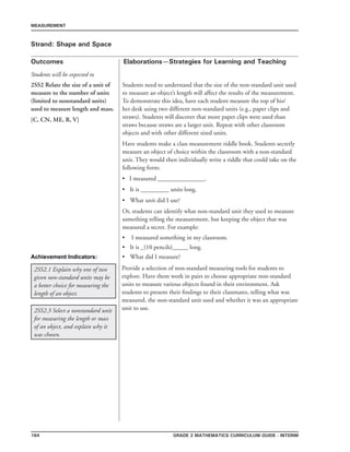 164 Grade 2 mathematics Curriculum Guide - INTERIM
Outcomes
MEASUREMENT
Elaborations—Strategies for Learning and Teaching
Students will be expected to
Strand: Shape and Space
2SS2 Relate the size of a unit of
measure to the number of units
(limited to nonstandard units)
used to measure length and mass.
[C, CN, ME, R, V]
Students need to understand that the size of the non-standard unit used
to measure an object’s length will affect the results of the measurement.
To demonstrate this idea, have each student measure the top of his/
her desk using two different non-standard units (e.g., paper clips and
straws). Students will discover that more paper clips were used than
straws because straws are a larger unit. Repeat with other classroom
objects and with other different sized units.
Have students make a class measurement riddle book. Students secretly
measure an object of choice within the classroom with a non-standard
unit. They would then individually write a riddle that could take on the
following form:
• I measured _______________.
•	 It is _________ units long.
•	 What unit did I use?
Or, students can identify what non-standard unit they used to measure
something telling the measurement, but keeping the object that was
measured a secret. For example:
I measured something in my classroom.
It is _(10 pencils)_____ long.
What did I measure?
•
•
•
2SS2.1 Explain why one of two
given non-standard units may be
a better choice for measuring the
length of an object.
Provide a selection of non-standard measuring tools for students to
explore. Have them work in pairs to choose appropriate non-standard
units to measure various objects found in their environment. Ask
students to present their findings to their classmates, telling what was
measured, the non-standard unit used and whether it was an appropriate
unit to use.2SS2.3 Select a nonstandard unit
for measuring the length or mass
of an object, and explain why it
was chosen.
Achievement Indicators:
 