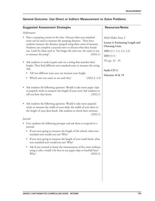 165Grade 2 mathematics Curriculum Guide - INTERIM
Suggested Assessment Strategies Resources/Notes
MEASUREMENT
General Outcome: Use Direct or Indirect Measurement to Solve Problems
Math Makes Sense 2
Lesson 4: Estimating Length and
Choosing Units
2SS2 (2.1, 2.3, 2.4, 2.5)
2SS3 (3.1)
TG pp. 32 - 35
Audio CD 2:
Selection 18  19
Performance
Have a jumping contest in the class. Discuss what non-standard
units can be used to measure the jumping distance. Then have
students measure the distance jumped using these units of measure.
Students can complete a journal entry to discuss what they found
out. Look for ideas such as “the longer the unit was, the easier it was
to measure the jump”. 			 (2SS2.1)	
Ask students to work in pairs and cut a string that matches their
height. Then find different non-standard units to measure the string.
Ask:
Tell two different ways you can measure your height
Which unit was easier to use and why? (2SS2.3, 2.4)
Ask students the following question: Would it take more paper clips
or popsicle sticks to measure the length of your arm? Ask students to
tell you how they know. (2SS2.1)
Ask students the following question: Would it take more popsicle
sticks to measure the width of your desk, the width of your door or
the height of your door knob. Ask students to check their estimate.
(2SS2.1)
Journal
Give students the following prompts and ask them to respond in a
journal:
If you were going to measure the length of the school, what non-
standard unit would you use? Why?
If you were going to measure the length of your math book, what
non-standard unit would you use? Why?
Ask if you wanted to know the measurement of the room without
using a ruler, would it be best to use paper clips or baseball bats?
Why? 		 			 (2SS2.3)
•
•
•
•
•
•
•
•
•
•
 