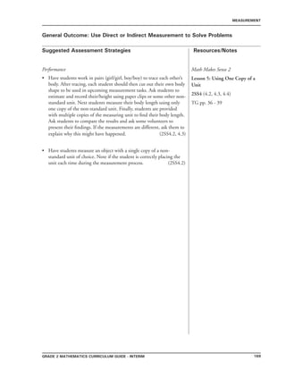 169Grade 2 mathematics Curriculum Guide - INTERIM
Suggested Assessment Strategies Resources/Notes
MEASUREMENT
General Outcome: Use Direct or Indirect Measurement to Solve Problems
Performance
Have students work in pairs (girl/girl, boy/boy) to trace each other’s
body. After tracing, each student should then cut out their own body
shape to be used in upcoming measurement tasks. Ask students to
estimate and record their/height using paper clips or some other non-
standard unit. Next students measure their body length using only
one copy of the non-standard unit. Finally, students are provided
with multiple copies of the measuring unit to find their body length.
Ask students to compare the results and ask some volunteers to
present their findings. If the measurements are different, ask them to
explain why this might have happened. (2SS4.2, 4.3)
Have students measure an object with a single copy of a non-
standard unit of choice. Note if the student is correctly placing the
unit each time during the measurement process. (2SS4.2)
•
•
Math Makes Sense 2
Lesson 5: Using One Copy of a
Unit
2SS4 (4.2, 4.3, 4.4)
TG pp. 36 - 39
 
