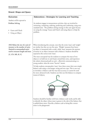 174 Grade 2 mathematics Curriculum Guide - INTERIM
Outcomes
MEASUREMENT
Elaborations—Strategies for Learning and Teaching
Students will be expected to
Strand: Shape and Space
Problem Solving
	Guess and Check
	Using an Object
•
•
As students engage in measurement activities, they are involved in
estimating, comparing, ordering, predicting and confirming, using non-
standard units. The problem solving strategy in this unit again focuses
on using the strategy ‘Guess and Check’ and using objects to help the
problem.
2SS2 Relate the size of a unit of
measure to the number of units
(limited to nonstandard units)
used to measure length and mass.
[C, CN, ME, R, V]
When introducing this concept, note that the terms ‘mass’ and ‘weight’
are similar, but they are not the same. ‘Weight’ measures how heavy
an object is (measured with a scale), while ‘mass’ measures the amount
of matter in an object (measure with a balance). Students should be
exposed to the correct term ‘mass’.
The most conceptual way for students to compare the mass of two
objects is to hold one in each hand, extend their arms, and experience
the relative downward pull on each – effectively communicating to a
young student, what the terms “heavier” means.
To help students conceptualize ‘mass’, have them create their own simple
balance scale using a coat hanger, string and two cups. This is one way
to introduce a balance scale but may lack accuracy so cannot be used
for more advanced work. Students can then use this balance to compare
masses of objects.
Students should be familiar with how a balance scale works and be able
to identify the object whose mass is greater is the side of the balance that
is pulled down more. Describe a balance scale as being like a teeter-
totter in the playground.
 