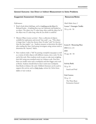 175Grade 2 mathematics Curriculum Guide - INTERIM
Suggested Assessment Strategies Resources/Notes
MEASUREMENT
General Outcome: Use Direct or Indirect Measurement to Solve Problems
Performance:
Read a book about ladybugs, such as Ladybug on the Move by
Richard Fowler - A ladybug flew into our classroom and landed on
an object. The object was 15 cubes long, what could the object be? If
the object was 25 cubes long, what do you think it could be?
Mystery Object (center activity) - Have a collection of objects
available for exploration and several “clue cards”, e.g., “This object
is longer than 5 cubes but shorter than 10 cubes” and “It is heavier
than the class stapler”, etc. Students measure to determine the object
after reading the clues. Each group investigates using various tools to
determine the “mystery” object.
•
•
Math Makes Sense 2
Lesson 7: Strategies Toolkit
TG: p. 46 - 50
Have students make a “fish” by putting crumpled scrap paper as well
as a variety of other objects with different masses, into a sock. Tie the
end of the sock. Have students work in pairs to take turns weighing
their fish (using non-standard units) on a balance scale. First have
them use smaller units such a toothpicks and then bigger units such
as blocks. Students should observe that it took more toothpicks
than blocks to balance the scale. Children’s literature can be used to
support this activity such as Fishy Scales, written by Calvin Irons.
ISBN: 0 7327-3196-8
•
Lesson 8: Measuring Mass
2SS2 (2.2, 2.3)
2SS5
TG pp. 48 - 50
Activity Bank:
TG p. 55
Search and Find
Unit Centres:
TG p. 13
The Three Bears
Estimation Station!
 
