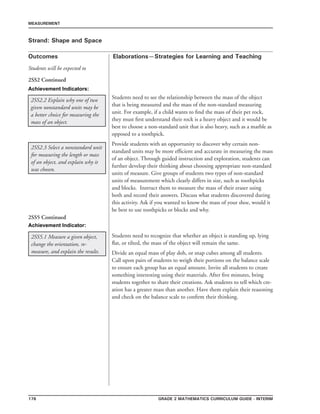 176 Grade 2 mathematics Curriculum Guide - INTERIM
Outcomes
MEASUREMENT
Elaborations—Strategies for Learning and Teaching
Students will be expected to
Strand: Shape and Space
2SS2.2 Explain why one of two
given nonstandard units may be
a better choice for measuring the
mass of an object.
2SS2 Continued
2SS2.3 Select a nonstandard unit
for measuring the length or mass
of an object, and explain why it
was chosen.
Students need to see the relationship between the mass of the object
that is being measured and the mass of the non-standard measuring
unit. For example, if a child wants to find the mass of their pet rock,
they must first understand their rock is a heavy object and it would be
best to choose a non-standard unit that is also heavy, such as a marble as
opposed to a toothpick.
Provide students with an opportunity to discover why certain non-
standard units may be more efficient and accurate in measuring the mass
of an object. Through guided instruction and exploration, students can
further develop their thinking about choosing appropriate non-standard
units of measure. Give groups of students two types of non-standard
units of measurement which clearly differs in size, such as toothpicks
and blocks. Instruct them to measure the mass of their eraser using
both and record their answers. Discuss what students discovered during
this activity. Ask if you wanted to know the mass of your shoe, would it
be best to use toothpicks or blocks and why.
2SS5.1 Measure a given object,
change the orientation, re-
measure, and explain the results.
Students need to recognize that whether an object is standing up, lying
flat, or tilted, the mass of the object will remain the same.
Divide an equal mass of play doh, or snap cubes among all students.
Call upon pairs of students to weigh their portions on the balance scale
to ensure each group has an equal amount. Invite all students to create
something interesting using their materials. After five minutes, bring
students together to share their creations. Ask students to tell which cre-
ation has a greater mass than another. Have them explain their reasoning
and check on the balance scale to confirm their thinking. 	
		
2SS5 Continued
Achievement Indicators:
Achievement Indicator:
 