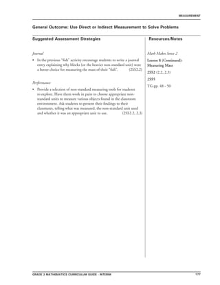177Grade 2 mathematics Curriculum Guide - INTERIM
Suggested Assessment Strategies Resources/Notes
MEASUREMENT
General Outcome: Use Direct or Indirect Measurement to Solve Problems
Journal
In the previous “fish” activity encourage students to write a journal
entry explaining why blocks (or the heavier non-standard unit) were
a better choice for measuring the mass of their “fish”. (2SS2.2)
Performance
Provide a selection of non-standard measuring tools for students
to explore. Have them work in pairs to choose appropriate non-
standard units to measure various objects found in the classroom
environment. Ask students to present their findings to their
classmates, telling what was measured, the non-standard unit used
and whether it was an appropriate unit to use. (2SS2.2, 2.3)
•
•
Math Makes Sense 2
Lesson 8 (Continued):
Measuring Mass
2SS2 (2.2, 2.3)
2SS5
TG pp. 48 - 50
 