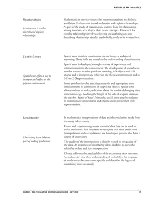 grade 2 mathematics curriculum guide - interim 11
Mathematics is one way to describe interconnectedness in a holistic
worldview. Mathematics is used to describe and explain relationships.
As part of the study of mathematics, students look for relationships
among numbers, sets, shapes, objects and concepts. The search for
possible relationships involves collecting and analyzing data and
describing relationships visually, symbolically, orally or in written form.
Spatial sense involves visualization, mental imagery and spatial
reasoning. These skills are central to the understanding of mathematics.
Spatial sense is developed through a variety of experiences and
interactions within the environment. The development of spatial sense
enables students to solve problems involving 3-D objects and 2-D
shapes and to interpret and reflect on the physical environment and its
3-D or 2-D representations.
Some problems involve attaching numerals and appropriate units
(measurement) to dimensions of shapes and objects. Spatial sense
allows students to make predictions about the results of changing these
dimensions; e.g., doubling the length of the side of a square increases
the area by a factor of four. Ultimately, spatial sense enables students
to communicate about shapes and objects and to create their own
representations.
nature of mathematics
Relationships
Spatial Sense
Uncertainty In mathematics, interpretations of data and the predictions made from
data may lack certainty.
Events and experiments generate statistical data that can be used to
make predictions. It is important to recognize that these predictions
(interpolations and extrapolations) are based upon patterns that have a
degree of uncertainty.
The quality of the interpretation is directly related to the quality of
the data. An awareness of uncertainty allows students to assess the
reliability of data and data interpretation.
Chance addresses the predictability of the occurrence of an outcome.
As students develop their understanding of probability, the language
of mathematics becomes more specific and describes the degree of
uncertainty more accurately.
Mathematics is used to
describe and explain
relationships.
Spatial sense offers a way to
interpret and reflect on the
physical environment.
Uncertainty is an inherent
part of making predictions.
 