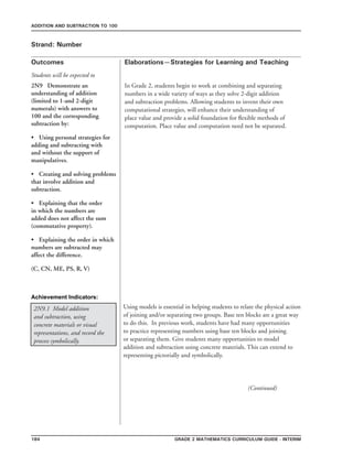 184 Grade 2 mathematics Curriculum Guide - INterim
Outcomes
ADDITION AND SUBTRACTION TO 100
Elaborations—Strategies for Learning and Teaching
Students will be expected to
Strand: Number
2N9 Demonstrate an
understanding of addition
(limited to 1-and 2-digit
numerals) with answers to
100 and the corresponding
subtraction by:
•	 Using personal strategies for
adding and subtracting with
and without the support of
manipulatives.
•	 Creating and solving problems
that involve addition and
subtraction.
•	 Explaining that the order
in which the numbers are
added does not affect the sum
(commutative property).
•	 Explaining the order in which
numbers are subtracted may
affect the difference.
(C, CN, ME, PS, R, V)
Achievement Indicators:
2N9.1 Model addition
and subtraction, using
concrete materials or visual
representations, and record the
process symbolically.
Using models is essential in helping students to relate the physical action
of joining and/or separating two groups. Base ten blocks are a great way
to do this. In previous work, students have had many opportunities
to practice representing numbers using base ten blocks and joining
or separating them. Give students many opportunities to model
addition and subtraction using concrete materials. This can extend to
representing pictorially and symbolically.
							 (Continued)
In Grade 2, students begin to work at combining and separating
numbers in a wide variety of ways as they solve 2-digit addition
and subtraction problems. Allowing students to invent their own
computational strategies, will enhance their understanding of
place value and provide a solid foundation for flexible methods of
computation. Place value and computation need not be separated.
 