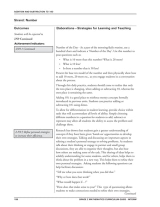 186 Grade 2 mathematics Curriculum Guide - INterim
Outcomes
ADDITION AND SUBTRACTION TO 100
Elaborations—Strategies for Learning and Teaching
Students will be expected to
Strand: Number
2N9 Continued
Achievement Indicators:
2N9.1 Continued
Research has shown that students gain a greater understanding of
concepts if they have been given ‘hands on’ opportunities to develop
their own strategies. Talking and discussing are important aspects in
refining a student’s personal strategy to solving problems. As students
talk about their thinking or engage in partner and small group
discussions, they are able to organize their thoughts, but also hear
how others are making sense of the task. This sharing of ideas helps to
solidify understanding for some students, and for others, helps them to
think about the problem in a new way. This helps them to refine their
own personal strategies. Asking students the following questions can
help facilitate discussion:
“Tell me what you were thinking when you did that.”
“Why or how does that work?”
“What would happen if…?”
“How does that make sense to you?” This type of questioning allows
students to make connections needed to refine their own strategies.
2.N9.5 Refine personal strategies
to increase their efficiency.
Number of the Day - As a part of the morning/daily routine, use a
hundred chart and indicate a ‘Number of the Day’. Use this number to
pose questions such as:
What is 10 more than this number? What is 20 more?
What is 10 less?
Is there a number that is 50 less?
Present the base ten model of the number and then physically show how
to add 10 more, 20 more etc., as you engage students in a conversation
about the process.
Through this daily practice, students should come to realize that only
the tens place is changing, when adding or subtracting 10, whereas the
ones place is remaining the same.
Adding 10’s is a good place to reinforce money concepts formally
introduced in previous units. Students can practice adding or
subtracting 10’s using dimes.
To allow for differentiation in student learning, provide choice within
tasks that will accommodate all levels of ability. Simply choosing
different numbers in a question for students to add, subtract or
represent may allow all students the ability to access the problem and
challenge them.
•
•
•
Continued
 