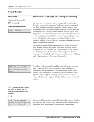 188 Grade 2 mathematics Curriculum Guide - INterim
Outcomes
ADDITION AND SUBTRACTION TO 100
Elaborations—Strategies for Learning and Teaching
Students will be expected to
Strand: Number
2N9.9 Solve a given problem,
using horizontal and vertical
forms.
It is important to monitor the type of strategy students are using as
they solve problems. Be accepting of student’s personal strategies and
give them sufficient time to work with their strategy; however, when
strategies are inefficient and students are given time to realize why they
are inefficient, they can be guided to find more efficient ways to solve
the problem. More efficient strategies serve students better as they move
to more complex situations. Refrain from showing and telling students
how to solve problems (focusing on a procedural method) rather,
encourage students to invent their own strategies, and guide students to
discover more efficient methods.
Use what students already know about strategies to help them create
other personal strategies. Encourage them to use previously learned
strategies to add and subtract 1 and 2-digit numbers, such as doubles
and doubles plus one. At this point, it may be important that the
‘counting-on’ strategy be brought forward as an efficient way of adding a
small 1-digit number to a 2- or multi-digit number.
2N9 Continued
Achievement Indicators:
2N9.5 Continued
As students work through solving addition and subtraction problems,
make a conscious effort to present problems using both forms. In
the past there has been a stronger emphasis on using vertical forms,
however, vertical forms tend to make students think about the actual
algorithm of working from left to right, When numbers are placed
horizontally, however, it supports the idea of what addition is – that of
joining .
2N8 Demonstrate and explain
the effect of adding zero to,
or subtracting zero from, any
number.
[C, R]
2N8.1 Add zero to a given
number, and explain why the sum
is the same as the addend
Sometimes adding zero can be a stumbling block for students; therefore,
it is important that there are many discussions and activities involving
the number ‘zero’ to further their understanding of this concept.
 
