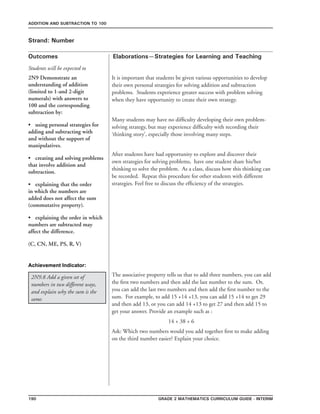 190 Grade 2 mathematics Curriculum Guide - INterim
Outcomes
ADDITION AND SUBTRACTION TO 100
Elaborations—Strategies for Learning and Teaching
Students will be expected to
Strand: Number
2N9 Demonstrate an
understanding of addition
(limited to 1-and 2-digit
numerals) with answers to
100 and the corresponding
subtraction by:
•	 using personal strategies for
adding and subtracting with
and without the support of
manipulatives.
•	 creating and solving problems
that involve addition and
subtraction.
•	 explaining that the order
in which the numbers are
added does not affect the sum
(commutative property).
•	 explaining the order in which
numbers are subtracted may
affect the difference.
(C, CN, ME, PS, R, V)
It is important that students be given various opportunities to develop
their own personal strategies for solving addition and subtraction
problems. Students experience greater success with problem solving
when they have opportunity to create their own strategy.
Many students may have no difficulty developing their own problem-
solving strategy, but may experience difficulty with recording their
‘thinking story’, especially those involving many steps.
After students have had opportunity to explore and discover their
own strategies for solving problems, have one student share his/her
thinking to solve the problem. As a class, discuss how this thinking can
be recorded. Repeat this procedure for other students with different
strategies. Feel free to discuss the efficiency of the strategies.
Achievement Indicator:
2N9.8 Add a given set of
numbers in two different ways,
and explain why the sum is the
same.
The associative property tells us that to add three numbers, you can add
the first two numbers and then add the last number to the sum. Or,
you can add the last two numbers and then add the first number to the
sum. For example, to add 15 +14 +13, you can add 15 +14 to get 29
and then add 13, or you can add 14 +13 to get 27 and then add 15 to
get your answer. Provide an example such as :
				 14 + 38 + 6
Ask: Which two numbers would you add together first to make adding
on the third number easier? Explain your choice.
 