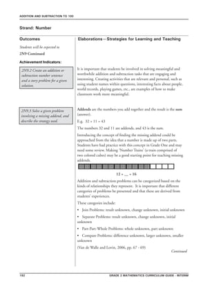 192 Grade 2 mathematics Curriculum Guide - INterim
Outcomes
ADDITION AND SUBTRACTION TO 100
Elaborations—Strategies for Learning and Teaching
Students will be expected to
Strand: Number
2N9 Continued
Achievement Indicators:
2N9.3 Solve a given problem
involving a missing addend, and
describe the strategy used.
It is important that students be involved in solving meaningful and
worthwhile addition and subtraction tasks that are engaging and
interesting. Creating activities that are relevant and personal, such as
using student names within questions, interesting facts about people,
world records, playing games, etc., are examples of how to make
classroom work more meaningful.
2N9.2 Create an addition or
subtraction number sentence
and a story problem for a given
solution.
Addends are the numbers you add together and the result is the sum
(answer).
E.g. 32 + 11 = 43
The numbers 32 and 11 are addends, and 43 is the sum.
Introducing the concept of finding the missing addend could be
approached from the idea that a number is made up of two parts.
Students have had practice with this concept in Grade One and may
need some review. Making ‘Number Trains’ (a train comprised of
two colored cubes) may be a good starting point for teaching missing
addends.
				 12 + __ = 16
Addition and subtraction problems can be categorized based on the
kinds of relationships they represent. It is important that different
categories of problems be presented and that these are derived from
students’ experiences.
These categories include:
•	 Join Problems: result unknown, change unknown, initial unknown
•	 Separate Problems: result unknown, change unknown, initial
unknown
•	 Part-Part-Whole Problems: whole unknown, part unknown
•	 Compare Problems: difference unknown, larger unknown, smaller
unknown
(Van de Walle and Lovin, 2006, pp. 67 - 69)
Continued
 