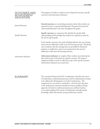 grade 2 mathematics curriculum guide - interim 13
The program of studies is stated in terms of general outcomes, specific
outcomes and achievement indicators.
General outcomes are overarching statements about what students are
expected to learn in each strand/substrand. The general outcome for
each strand/substrand is the same throughout the grades.
Specific outcomes are statements that identify the specific skills,
understanding and knowledge that students are required to attain by
the end of a given grade.
In the specific outcomes, the word including indicates that any ensuing
items must be addressed to fully meet the learning outcome. The phrase
such as indicates that the ensuing items are provided for illustrative
purposes or clarification, and are not requirements that must be
addressed to fully meet the learning outcome.
Achievement indicators are samples of how students may demonstrate
their achievement of the goals of a specific outcome. The range of
samples provided is meant to reflect the scope of the specific outcome.
Achievement indicators are context-free.
The conceptual framework for K–9 mathematics describes the nature
of mathematics, mathematical processes and the mathematical concepts
to be addressed in Kindergarten to Grade 9 mathematics. The
components are not meant to stand alone. Activities that take place
in the mathematics classroom should stem from a problem-solving
approach, be based on mathematical processes and lead students
to an understanding of the nature of mathematics through specific
knowledge, skills and attitudes among and between strands.
OUTCOMES AND
ACHIEVEMENT
INDICATORS
General Outcomes
Specific Outcomes
Achievement Indicators
SUMMARY
outcomes
 