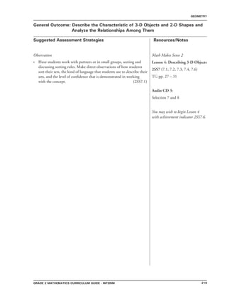 219Grade 2 mathematics Curriculum Guide - interim
Suggested Assessment Strategies Resources/Notes
GEOMETRY
General Outcome: Describe the Characteristic of 3-D Objects and 2-D Shapes and
Analyze the Relationships Among Them
Observation
Have students work with partners or in small groups, sorting and
discussing sorting rules. Make direct observations of how students
sort their sets, the kind of language that students use to describe their
sets, and the level of confidence that is demonstrated in working
with the concept. (2SS7.1)
•
Math Makes Sense 2
Lesson 4: Describing 3-D Objects
2SS7 (7.1, 7.2, 7.3, 7.4, 7.6)
TG pp. 27 – 31
Audio CD 3:
Selection 7 and 8
You may wish to begin Lesson 4
with achievement indicator 2SS7.6.
 