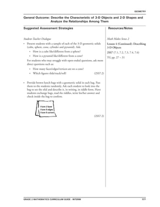 221Grade 2 mathematics Curriculum Guide - interim
Suggested Assessment Strategies Resources/Notes
GEOMETRY
General Outcome: Describe the Characteristic of 3-D Objects and 2-D Shapes and
Analyze the Relationships Among Them
Student-Teacher Dialogue
Present students with a sample of each of the 3-D geometric solids
(cube, sphere, cone, cylinder and pyramid). Ask:
	 How is a cube like/different from a sphere?
	 How is a pyramid like/different from a cone?
For students who may struggle with open-ended questions, ask more
direct questions such as:
	 How many faces/edges/vertices are on a cone?
	 Which figures slide/stack/roll? (2SS7.2)
Provide brown lunch bags with a geometric solid in each bag. Pass
them to the students randomly. Ask each student to look into the
bag to see the olid and describe it, in writing, in riddle form. Have
students exchange bags, read the riddles, write his/her answer and
check inside the bag to confirm.
(2SS7.2)
•
•
•
•
•
•
Math Makes Sense 2
Lesson 4 (Continued): Describing
3-D Objects
2SS7 (7.1, 7.2, 7.3, 7.4, 7.6)
TG pp. 27 – 31
 