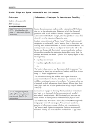 222 Grade 2 mathematics Curriculum Guide - interim
Outcomes
GEOMETRY
Elaborations—Strategies for Learning and Teaching
Students will be expected to
Strand: Shape and Space (3-D Objects and 2-D Shapes)
2SS7 Continued
Achievement Indicator:
2SS7.6 Identify examples of
cubes, spheres, cones, cylinders
and pyramids found in the
environment.
As students are engaged in observing the objects in their environment
they begin to see that much of what surrounds them is actually 3
dimensional. Visualization is a skill that is developed over time and
assists students in helping them to understand their physical world.
Take students on a ”Solid Walk” around the school and school grounds
using a paper towel roll as a spy glass. A leader would record any
examples of cubes, spheres, cones, cylinders, and pyramids that they
“spy” on their walk. Upon returning to the classroom, students will
share their findings and create a bulletin board entitled “I Spy Solids”.
2SS7.4 Identify and describe
given 3-D objects with different
orientations.
In class discussion, present students with a wide variety of 3-D objects
that vary in size and orientation. This could include the class set of
geometric solids as well as objects from the classroom environment.
Ask students to identify, for example, all of the cylinders or cones. Have
them tell you what makes these figures the same.
Students can participate in a “Barrier Game”. Pairs of students would
sit opposite each other with a barrier between them i.e. book open and
standing. Each student would have an identical collection of solids. The
starting student would choose one object, lay it on his/her side of the
barrier, and then provide clues to their partner regarding the attributes
of that object, as well as the orientation of that object on the desk. For
example, if a student has chosen a cylinder as his mystery object, he may
tell his partner;
•	 My object has two faces.
•	 My object is placed so that it cannot roll.
•	 etc.
The barrier is then removed and the students check for accuracy. This
game could be played in a variety of ways. Students could draw pictures
using 2-D shapes as opposed to 3-D solids.
The basic understanding that students need to gain from these
achievement indicators is that the dimensions and orientation of the
solid does not change its name or its attributes. For instance, a bead and
a basketball are both spheres even though they are different sizes. A tire
and a paper towel roll are both cylinders even though they are oriented
differently.
 
