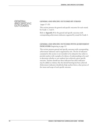 Grade 2 mathematics curriculum guide - interim16
general and specific outcomes
GENERAL AND SPECIFIC OUTCOMES BY STRAND
(pages 17–29)
This section presents the general and specific outcomes for each strand,
for Grade 1, 2 and 3.
Refer to Appendix A for the general and specific outcomes with
corresponding achievement indicators organized by strand for Grade 2.
GENERAL AND SPECIFIC OUTCOMES WITH ACHIEVEMENT
INDICATORS (beginning at page 31)
This section presents general and specific outcomes with corresponding
achievement indicators and is organized by unit. The list of indicators
contained in this section is not intended to be exhaustive but rather to
provide teachers with examples of evidence of understanding to be used
to determine whether or not students have achieved a given specific
outcome. Teachers should use these indicators but other indicators
may be added as evidence that the desired learning has been achieved.
Achievement indicators should also help teachers form a clear picture of
the intent and scope of each specific outcome.
GENERAL
AND SPECIFIC
OUTCOMES
 