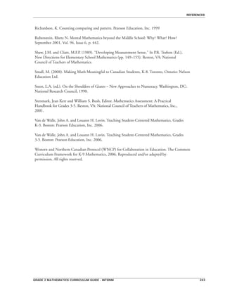 grade 2 mathematics curriculum guide - interim 243
references
Richardson, K. Counting comparing and pattern. Pearson Education, Inc. 1999
Rubenstein, Rheta N. Mental Mathematics beyond the Middle School: Why? What? How?
September 2001, Vol. 94, Issue 6, p. 442.
Shaw, J.M. and Cliatt, M.F.P. (1989). “Developing Measurement Sense.” In P.R. Trafton (Ed.),
New Directions for Elementary School Mathematics (pp. 149–155). Reston, VA: National
Council of Teachers of Mathematics.
Small, M. (2008). Making Math Meaningful to Canadian Students, K-8. Toronto, Ontario: Nelson
Education Ltd.
Steen, L.A. (ed.). On the Shoulders of Giants – New Approaches to Numeracy. Washington, DC:
National Research Council, 1990.
Stenmark, Jean Kerr and William S. Bush, Editor. Mathematics Assessment: A Practical
Handbook for Grades 3-5. Reston, VA: National Council of Teachers of Mathematics, Inc.,
2001.
Van de Walle, John A. and Louann H. Lovin. Teaching Student-Centered Mathematics, Grades
K-3. Boston: Pearson Education, Inc. 2006.
Van de Walle, John A. and Louann H. Lovin. Teaching Student-Centered Mathematics, Grades
3-5. Boston: Pearson Education, Inc. 2006.
Western and Northern Canadian Protocol (WNCP) for Collaboration in Education. The Common
Curriculum Framework for K-9 Mathematics, 2006. Reproduced and/or adapted by
permission. All rights reserved.
 