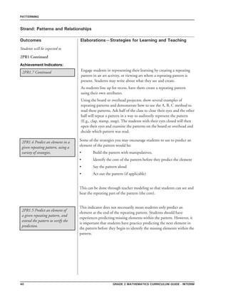 40 grade 2 mathematics Curriculum Guide - interim
Outcomes
PATTERNING
Elaborations—Strategies for Learning and Teaching
Students will be expected to
Strand: Patterns and Relationships
2PR1 Continued
Engage students in representing their learning by creating a repeating
pattern in an art activity, or viewing art where a repeating pattern is
present. Students may write about what they see and create.
As students line up for recess, have them create a repeating pattern
using their own attributes.
Using the board or overhead projector, show several examples of
repeating patterns and demonstrate how to use the A, B, C method to
read these patterns. Ask half of the class to close their eyes and the other
half will repeat a pattern in a way to auditorily represent the pattern
(E.g., clap, stamp, snap). The students with their eyes closed will then
open their eyes and examine the patterns on the board or overhead and
decide which pattern was read.
Achievement Indicators:
2PR1.7 Continued
2PR1.4 Predict an element in a
given repeating pattern, using a
variety of strategies.
Some of the strategies you may encourage students to use to predict an
element of the pattern would be:
•	 Build the pattern with manipulatives,
•	 Identify the core of the pattern before they predict the element
•	 Say the pattern aloud
•	 Act out the pattern (if applicable)
This can be done through teacher modeling so that students can see and
hear the repeating part of the pattern (the core).
This indicator does not necessarily mean students only predict an
element at the end of the repeating pattern. Students should have
experiences predicting missing elements within the pattern. However, it
is important that students have practice predicting the next element in
the pattern before they begin to identify the missing elements within the
pattern.
2PR1.5 Predict an element of
a given repeating pattern, and
extend the pattern to verify the
prediction.
 