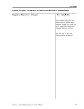 43grade 2 mathematics Curriculum Guide - interim
Suggested Assessment Strategies Resources/Notes
PATTERNING
General Outcome: Use Patterns to Describe the World and Solve Problems
This is the first general focus with
respect to specific problem solving
strategies. You may wish to refer back
to this general talk as you come to
Strategies Toolkits in each unit.
Also, refer to p. 61 in TG for
assessing problem solving skills.
 
