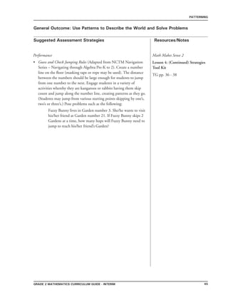45grade 2 mathematics Curriculum Guide - interim
Suggested Assessment Strategies Resources/Notes
PATTERNING
General Outcome: Use Patterns to Describe the World and Solve Problems
Math Makes Sense 2
Lesson 4: (Continued) Strategies
Tool Kit
TG pp. 36 - 38
Performance
Guess and Check Jumping Rules (Adapted from NCTM Navigation
Series – Navigating through Algebra Pre-K to 2). Create a number
line on the floor (masking tape or rope may be used). The distance
between the numbers should be large enough for students to jump
from one number to the next. Engage students in a variety of
activities whereby they are kangaroos or rabbits having them skip
count and jump along the number line, creating patterns as they go.
(Students may jump from various starting points skipping by one’s,
two’s or three’s.) Pose problems such as the following:
Fuzzy Bunny lives in Garden number 3. She/he wants to visit
his/her friend at Garden number 21. If Fuzzy Bunny skips 2
Gardens at a time, how many hops will Fuzzy Bunny need to
jump to reach his/her friend’s Garden?
•
 