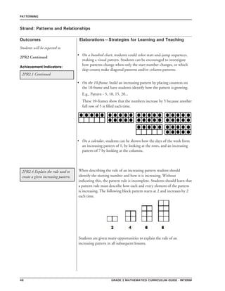 48 grade 2 mathematics Curriculum Guide - interim
Outcomes
PATTERNING
Elaborations—Strategies for Learning and Teaching
Students will be expected to
Strand: Patterns and Relationships
2PR2 Continued
On a hundred chart, students could color start-and-jump sequences,
making a visual pattern. Students can be encouraged to investigate
how patterns change when only the start number changes, or which
skip counts make diagonal patterns and/or column patterns.
On the 10-frame, build an increasing pattern by placing counters on
the 10-frame and have students identify how the pattern is growing.
E.g., Pattern - 5, 10, 15, 20...
These 10-frames show that the numbers increase by 5 because another
full row of 5 is filled each time.
On a calendar, students can be shown how the days of the week form
an increasing pattern of 1, by looking at the rows, and an increasing
pattern of 7 by looking at the columns.
•
•
•
2PR2.1 Continued
2PR2.4 Explain the rule used to
create a given increasing pattern.
When describing the rule of an increasing pattern student should
identify the starting number and how it is increasing. Without
indicating this, the pattern rule is incomplete. Students should learn that
a pattern rule must describe how each and every element of the pattern
is increasing. The following block pattern starts at 2 and increases by 2
each time.
Students are given many opportunities to explain the rule of an
increasing pattern in all subsequent lessons.
Achievement Indicators:
 