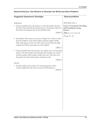 49grade 2 mathematics Curriculum Guide - interim
Suggested Assessment Strategies Resources/Notes
PATTERNING
General Outcome: Use Patterns to Describe the World and Solve Problems
Performance
Using a hundreds chart, ask students to color all numbers that have
five. Have them describe the patterns they see. Encourage students to
find other increasing patterns on the hundreds chart.
(2PR2.4)
Ask students: How many ears are on ten dogs? Use a T-chart to show
how this problem can be solved. Others questions might include:
How many legs are on five cats? How many ears and noses do eight
students have? How many legs are on four spiders?
(2PR2.1)
Using a hundred chart and counters, one student covers an increasing
pattern. The other student must identify what numbers are covered
and then predict which number would come next. They then state
the pattern rule. Record the pattern and pattern rule.
(2PR2.4)
•
•
•
Math Makes Sense 2
Lesson 5 (Continued): Describing
and Extending Increasing
Patterns
2PR2 (2.1, 2.4, 2.8, 2.9)
TG pp. 39 - 43
Journal
Provide students with a choice of 3 increasing patterns. Have
students explain the rule used to create one of the patterns.
(2PR2.4)
•
 