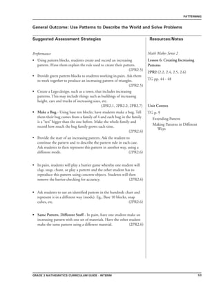 53grade 2 mathematics Curriculum Guide - interim
Suggested Assessment Strategies Resources/Notes
PATTERNING
General Outcome: Use Patterns to Describe the World and Solve Problems
Math Makes Sense 2
Lesson 6: Creating Increasing
Patterns
2PR2 (2.2, 2.4, 2.5, 2.6)
TG pp. 44 - 48
Performance
Using pattern blocks, students create and record an increasing
pattern. Have them explain the rule used to create their pattern.
(2PR2.5)
Provide green pattern blocks to students working in pairs. Ask them
to work together to produce an increasing pattern of triangles.
(2PR2.5)
Create a Lego design, such as a town, that includes increasing
patterns. This may include things such as buildings of increasing
height, cars and trucks of increasing sizes, etc.
(2PR2.1, 2PR2.2, 2PR2.7)
Make a Bug - Using base ten blocks, have students make a bug. Tell
them their bug comes from a family of 4 and each bug in the family
is a “ten” bigger than the one before. Make the whole family and
record how much the bug family grows each time.
(2PR2.6)
•
•
•
•
Provide the start of an increasing pattern. Ask the student to
continue the pattern and to describe the pattern rule in each case.
Ask students to then represent this pattern in another way, using a
different mode. (2PR2.6)
In pairs, students will play a barrier game whereby one student will
clap, snap, chant, or play a pattern and the other student has to
reproduce this pattern using concrete objects. Students will then
remove the barrier checking for accuracy. (2PR2.6)
Ask students to use an identified pattern in the hundreds chart and
represent it in a different way (mode). Eg., Base 10 blocks, snap
cubes, etc. (2PR2.6)
Same Pattern, Different Stuff - In pairs, have one student make an
increasing pattern with one set of materials. Have the other student
make the same pattern using a different material. (2PR2.6)
•
•
•
•
Unit Centres
TG p. 9
Extending Pattern
Making Patterns in Different
Ways
 