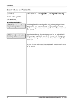 54 grade 2 mathematics Curriculum Guide - interim
Outcomes
PATTERNING
Elaborations—Strategies for Learning and Teaching
Students will be expected to
Strand: Patterns and Relationships
2PR2 Continued
2PR2.7 Solve a given problem,
using increasing patterns.
2PR2.3 Identify errors in a given
increasing pattern.
Give students many opportunities to solve problems using increasing
patterns. For some students, this real world connection of solving
problems using increasing patterns may help them to better understand
this concept.
Encourage students to identify the pattern rule, or see how the pattern
is increasing to help identify errors in the pattern. Once this happens,
students can then go back to ensure each element is increasing by the
stated rule.
Having students identify the error is a good way to assess understanding
of the pattern.
Achievement Indicators:
 